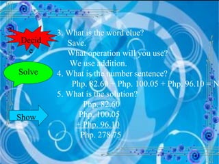 3. What is the word clue?   Save.   What operation will you use?    We use addition. 4. What is the number sentence?   Php. 82.60 + Php. 100.05 + Php. 96.10 = N 5. What is the solution?      Php. 82.60 Php. 100.05   + Php. 96.10   Php. 278.75 Solve Decide Show 