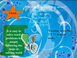 Check 6. How do you check your answer? We add downward. Php.  82.60 Php. 100.05 +  Php.  96.10   Php. 278.75 “ Kristina saves Php. 278.75 in three weeks.” It is easy to solve word problems by simply following the steps in solving word problem. 