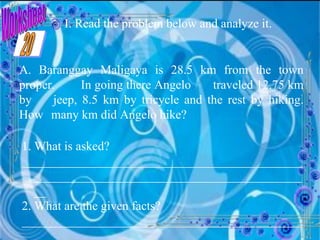 Worksheet I. Read the problem below and analyze it. A. Baranggay Maligaya is 28.5 km from the town proper.  In going there Angelo  traveled 12.75 km by  jeep, 8.5 km by tricycle and the rest by hiking. How  many km did Angelo hike? 1. What is asked? __________________________________________________________________________________________ 2. What are the given facts? __________________________________________________________________________________________ 20 