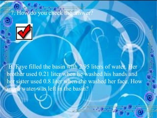 7. How do you check the answer? B. Faye filled the basin with 2.95 liters of water. Her brother used 0.21 liter when he washed his hands and her sister used 0.8 liter when she washed her face. How much water was left in the basin? 