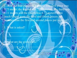C. Ron cut four pieces of bamboo. The first piece was 0.75 meter; the second was 2.278 meters; the third was 6.11 meters and the fourth was 6.72 meters. How much longer were the third and fourth pieces put together than the first and second pieces put together? 1. What is asked? __________________________________________________________________________________________ 2. What are the given facts? __________________________________________________________________________________________ 