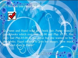 7. How do you check the answer? D. Pamn and Hazel went to a book fair. Pamn found 2 good books which cost Php. 45.00 and Php. 67.50. She only had Php.85.00 in her purse but she wanted to buy the books. Hazel offered to give her money. How much did Hazel share to Pamn? 
