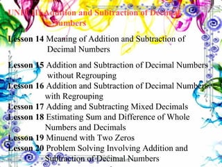 UNIT III Addition and Subtraction of Decimal  Numbers Lesson 14  Meaning of Addition and Subtraction of      Decimal Numbers Lesson 15  Addition and Subtraction of Decimal Numbers    without Regrouping Lesson 16  Addition and Subtraction of Decimal Numbers    with Regrouping Lesson 17  Adding and Subtracting Mixed Decimals Lesson 18  Estimating Sum and Difference of Whole      Numbers and Decimals Lesson 19  Minuend with Two Zeros Lesson 20  Problem Solving Involving Addition and      Subtraction of Decimal Numbers 