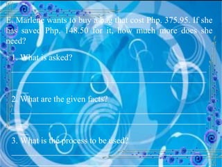 E. Marlene wants to buy a bag that cost Php. 375.95. If she has saved Php. 148.50 for it, how much more does she need? 1. What is asked? __________________________________________________________________________________________ 2. What are the given facts? __________________________________________________________________________________________ 3. What is the process to be used? __________________________________________________________________________________________ 
