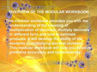 OVERVIEW OF THE MODULAR WORKBOOK This modular workbook provides you with the understanding of the meaning of multiplication of decimals, multiply decimals in different form and how to estimate products. It will develop the ability of the students in multiplying decimal numbers. This modular workbook will help you to solve problems accurately and systematically. 