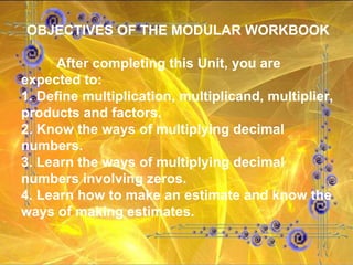 OBJECTIVES OF THE MODULAR WORKBOOK After completing this Unit, you are expected to: 1. Define multiplication, multiplicand, multiplier, products and factors. 2. Know the ways of multiplying decimal numbers. 3. Learn the ways of multiplying decimal numbers involving zeros. 4. Learn how to make an estimate and know the ways of making estimates. 