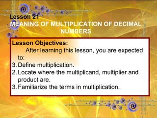 Lesson 21 MEANING OF MULTIPLICATION OF DECIMAL NUMBERS Lesson Objectives: After learning this lesson, you are expected to: Define multiplication. 2. Locate where the multiplicand, multiplier and product are. 3. Familiarize the terms in multiplication. 