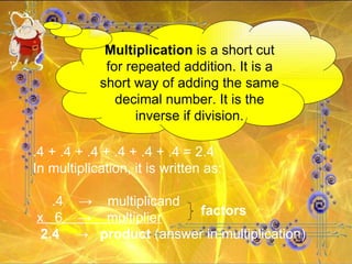 Multiplication  is a short cut for repeated addition. It is a short way of adding the same decimal number. It is the inverse if division. .4 + .4 + .4 + .4 + .4 + .4 = 2.4 In multiplication, it is written as: .4  ->  multiplicand  x  6  ->  multiplier 2.4  ->  product  (answer in multiplication) factors 