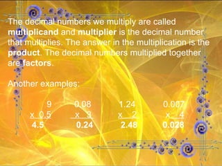 The decimal numbers we multiply are called  multiplicand  and  multiplier  is the decimal number that multiplies. The answer in the multiplication is the  product . The decimal numbers multiplied together are  factors . Another examples:   9 0.08 1.24 0.007 x  0.5   x  3  x  2  x   4 4.5   0.24   2.48   0.028 