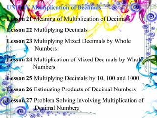 UNIT IV   Multiplication of Decimals Lesson 21  Meaning of Multiplication of Decimals Lesson 22  Multiplying Decimals Lesson 23  Multiplying Mixed Decimals by Whole        Numbers Lesson 24  Multiplication of Mixed Decimals by Whole    Numbers Lesson 25  Multiplying Decimals by 10, 100 and 1000 Lesson 26  Estimating Products of Decimal Numbers Lesson 27  Problem Solving Involving Multiplication of    Decimal Numbers 