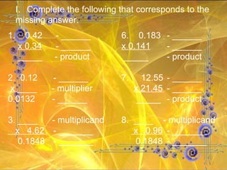 Complete the following that corresponds to the missing answer. 1.  0.42  - ______ 6.  0.183 - ______ x 0.34  - ______   x 0.141 - ______ _____  - product     _____ - product 2.  0.12 - ______ 7.  12.55 - ______ x  ____  - multiplier   x 21.45 - ______ 0.0132  - ______   _____ - product 3. ____  - multiplicand 8.  ____  - multiplicand x  4.62  - _______   x  0.96 - _______ 0.1848 - _______   0.1848 - _______ 