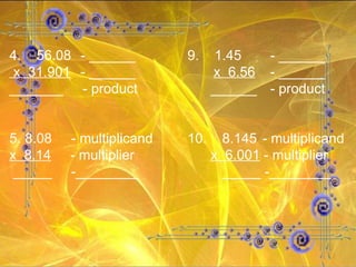 4.  56.08 - ______ 9.  1.45   - ______ x  31.901 - ______   x  6.56   - ______ _______  - product   ______   - product 5. 8.08  - multiplicand 10.  8.145  - multiplicand x  8.14   - multiplier     x  6.001  - multiplier _____  -________   _____ -________ 
