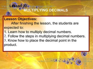 Lesson 22 MULTIPLYING DECIMALS Lesson Objectives: After finishing the lesson, the students are expected to: 1. Learn how to multiply decimal numbers. . Follow the steps in multiplying decimal numbers. . Know how to place the decimal point in the product. 