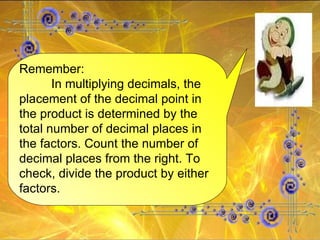 Remember: In multiplying decimals, the placement of the decimal point in the product is determined by the total number of decimal places in the factors. Count the number of decimal places from the right. To check, divide the product by either factors.  