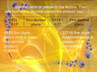 6480 four digits 22718 five digits Add a zero to make Additional zeros is five decimal places in the product. not needed. 0.06480 0.2271 Additional Zero Add the decimal places in the factors. Then see how many decimal places the product has.  0.432 × 0.15 Five decimal places 0.614 × 0.37 Five decimal places 