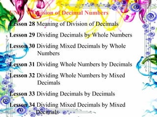 UNIT V Division of Decimal Numbers Lesson 28  Meaning of Division of Decimals Lesson 29  Dividing Decimals by Whole Numbers Lesson 30  Dividing Mixed Decimals by Whole    Numbers Lesson 31  Dividing Whole Numbers by Decimals Lesson 32  Dividing Whole Numbers by Mixed    Decimals Lesson 33  Dividing Decimals by Decimals Lesson 34  Dividing Mixed Decimals by Mixed      Decimals 