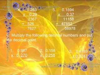 4.   0.263 x  0.29   2367 +  526  7627 5.   0.1594 x  0.37   11158 +  47852  58978 Multiply the following decimal numbers and put the decimal point. 1.   0.987 x  0. 270 2.  0.158 x  0.258 3.  0.4789 x 0.1247 