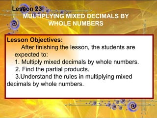Lesson 23 MULTIPLYING MIXED DECIMALS BY WHOLE NUMBERS Lesson Objectives: After finishing the lesson, the students are expected to: 1. Multiply mixed decimals by whole numbers. 2. Find the partial products. 3.Understand the rules in multiplying mixed decimals by whole numbers. 