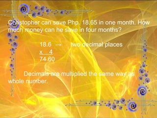 Christopher can save Php. 18.65 in one month. How much money can he save in four months? 18.6 -> two decimal places x  4 74.60 Decimals are multiplied the same way as whole number. 