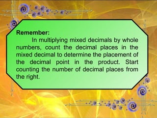 Remember: In multiplying mixed decimals by whole numbers, count the decimal places in the mixed decimal to determine the placement of the decimal point in the product. Start counting the number of decimal places from the right. 