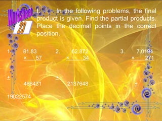 In the following problems, the final product is given. Find the partial products. Place the decimal points in the correct position. 1. 81.83 2. 62.872 3. 7.0194 ×  57   ×  34   ×  271 + + 466431  2137648   +   19022574 23 Worksheet 
