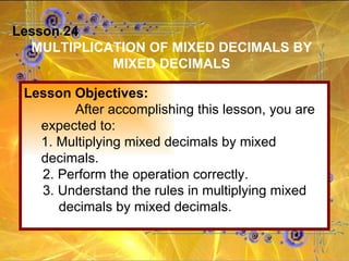Lesson 24 MULTIPLICATION OF MIXED DECIMALS BY MIXED DECIMALS Lesson Objectives: After accomplishing this lesson, you are expected to: 1. Multiplying mixed decimals by mixed  decimals. 2. Perform the operation correctly. 3. Understand the rules in multiplying mixed  decimals by mixed decimals. 