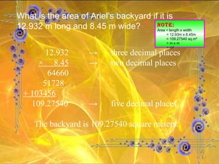 What is the area of Ariel’s backyard if it is 12.932 m long and 8.45 m wide? NOTE: Area = length x width = 12.93m x 8.45m = 109.27540 sq.m² = m x m = m² 12.932 -> three decimal places   ×  8.45 -> two decimal places     64660   51728 + 103456 109.27540 -> five decimal places The backyard is 109.27540 square meters. 