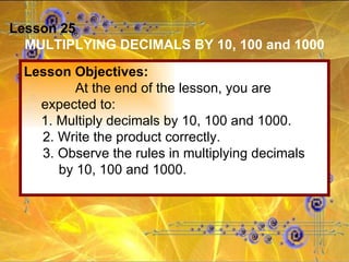 Lesson 25 MULTIPLYING DECIMALS BY 10, 100 and 1000 Lesson Objectives: At the end of the lesson, you are expected to: 1. Multiply decimals by 10, 100 and 1000. 2. Write the product correctly. 3. Observe the rules in multiplying decimals by 10, 100 and 1000. 