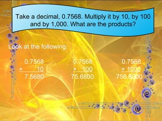 Take a decimal, 0.7568. Multiply it by 10, by 100 and by 1,000. What are the products? Look at the following: 0.7568 0.7568 0.7568 ×  10 ×  100   × 1000 7.5680   75.6800   756.8000 