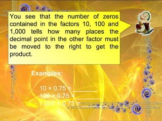 You see that the number of zeros contained in the factors 10, 100 and 1,000 tells how many places the decimal point in the other factor must be moved to the right to get the product. Examples: 10 × 0.75 = _______ 100 × 0.75 = _______ 1,000 × 0.75 = _______ 
