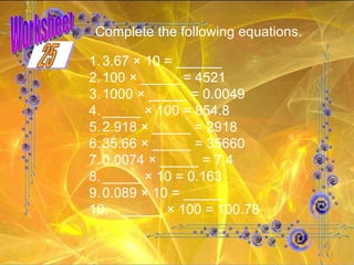 Worksheet Complete the following equations.   1. 3.67 × 10 = ______ 2. 100 × _____ = 4521 3. 1000 × _____ = 0.0049 4. _____ × 100 = 854.8 5. 2.918 × _____ = 2918 6. 35.66 × _____ = 35660 7. 0.0074 × _____ = 7.4 8. _____ × 10 = 0.163 9. 0.089 × 10 = _____ 10. _____ × 100 = 100.78 25 
