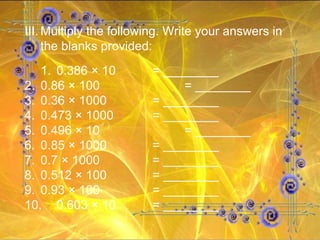 III. Multiply the following. Write your answers in the blanks provided: 1. 0.386 × 10 = ________ 2. 0.86 × 100  = ________ 3. 0.36 × 1000  = ________ 4. 0.473 × 1000  = ________ 5. 0.496 × 10  = ________ 6. 0.85 × 1000  = ________ 7. 0.7 × 1000  = ________ 8. 0.512 × 100  = ________ 9. 0.93 × 100  = ________ 10. 0.603 × 10  = ________ 