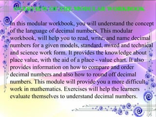 OVERVIEW OF THE MODULAR WORKBOOK In this modular workbook, you will understand the concept of the language of decimal numbers. This modular workbook, will help you to read, write, and name decimal numbers for a given models, standard, mixed and technical and science work form. It provides the knowledge about place value, with the aid of a place - value chart. It also provides information on how to compare and order decimal numbers and also how to round off decimal numbers. This module will provide you a more difficult work in mathematics. Exercises will help the learners evaluate themselves to understand decimal numbers.  