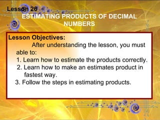 Lesson 26 ESTIMATING PRODUCTS OF DECIMAL NUMBERS Lesson Objectives: After understanding the lesson, you must able to: 1. Learn how to estimate the products correctly. 2. Learn how to make an estimates product in fastest way. 3. Follow the steps in estimating products.  