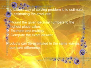 The fastest way of solving problem is to estimate. In estimating the products: Round the given decimal numbers to the highest place value. Estimate and multiply. Compute the exact answer. Products can be estimated in the same way as sum and difference. 
