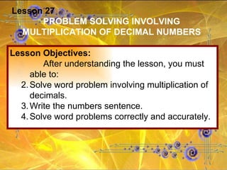 Lesson 27 PROBLEM SOLVING INVOLVING MULTIPLICATION OF DECIMAL NUMBERS Lesson Objectives: After understanding the lesson, you must able to: Solve word problem involving multiplication of decimals. Write the numbers sentence. Solve word problems correctly and accurately. 