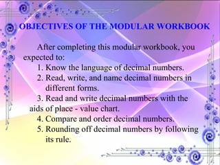 OBJECTIVES OF THE MODULAR WORKBOOK After completing this modular workbook, you expected to: 1. Know the language of decimal numbers. 2. Read, write, and name decimal numbers in    different forms. 3. Read and write decimal numbers with the    aids of place - value chart. 4. Compare and order decimal numbers. 5. Rounding off decimal numbers by following    its rule. 