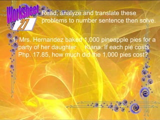 Worksheet Read, analyze and translate these problems to number sentence then solve.  1. Mrs. Hernandez baked 1,000 pineapple pies for a party of her daughter  Kiana. If each pie costs Php. 17.85, how much did the 1,000 pies cost? 27 