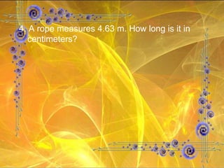 4. A rope measures 4.63 m. How long is it in centimeters? 