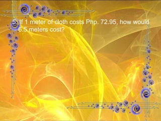 5. If 1 meter of cloth costs Php. 72.95, how would 6.5 meters cost? 