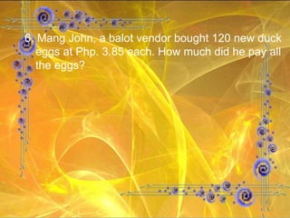 6. Mang John, a balot vendor bought 120 new duck eggs at Php. 3.85 each. How much did he pay all the eggs? 