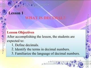 Lesson 1  WHAT IS DECIMAL? Lesson Objectives After accomplishing the lesson, the students are expected to:  . Define decimals. . Identify the terms in decimal numbers. . Familiarize the language of decimal numbers. 