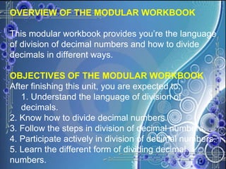 OVERVIEW OF THE MODULAR WORKBOOK This modular workbook provides you’re the language of division of decimal numbers and how to divide decimals in different ways. OBJECTIVES OF THE MODULAR WORKBOOK After finishing this unit, you are expected to: 1. Understand the language of division of decimals. 2. Know how to divide decimal numbers. 3. Follow the steps in division of decimal numbers. 4. Participate actively in division of decimal numbers. 5. Learn the different form of dividing decimal numbers. 