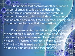 The number that contains another number a number of times is called the  dividend . The number that is contained in another number a number of times is called the  divisor . The number that indicated how many times a number contained in another number is called the  quotient . Division may also be defined as the process of separating a number into as many equal parts as indicated by another number. The symbol for division ( ÷ ), which is read as “divided by”. Thus, 0.81 ÷ 9 = 0.09 is read as “eight-one hundredths divided by nine equals nine thousandths.”  