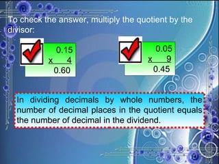 To check the answer, multiply the quotient by the divisor:   0.15 x  4   0.60   0.05 x  9   0.45 In dividing decimals by whole numbers, the number of decimal places in the quotient equals the number of decimal in the dividend. 