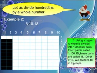 Let us divide hundredths by a whole number. Example 2:   6  0.18 1  2  3  4  5  6  7  8  9  10 1 2 3 4 5 6 7 8 9 10   1. Using a region  A whole is divided into 100 equal pairs. Each part is called 1/100. Eighteen parts are called 18/100 or 0.18. We divide 0.18 in 6 groups. 