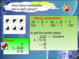 How many hundredths are in each group? Using computation 18   ÷  6   =  18  ÷  6   =  3 100  1  100  ÷  1  100 to get the tenths place.   0.03  ->  Quotient 6  0.18   -  18 0 Check:   6 ×  0.03   0.18 