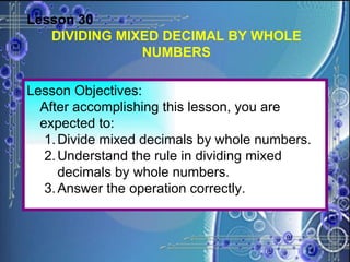 Lesson 30 DIVIDING MIXED DECIMAL BY WHOLE NUMBERS Lesson Objectives: After accomplishing this lesson, you are expected to: Divide mixed decimals by whole numbers. 2. Understand the rule in dividing mixed decimals by whole numbers. 3. Answer the operation correctly. 