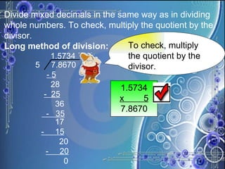 Divide mixed decimals in the same way as in dividing whole numbers. To check, multiply the quotient by the divisor. Long method of division: To check, multiply the quotient by the divisor. 1.5734 x  5 7.8670 1.5734   5  7.8670 - 5 28 -  25 36 -  35 17 -  15 20 -  20 0 