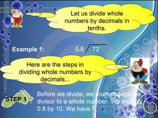 Let us divide whole numbers by decimals in tenths. Example 1: 0.8  72 Here are the steps in dividing whole numbers by decimals... STEP 1   Before we divide, we must change the divisor to a whole number. We multiply 0.8 by 10. We have 8. 